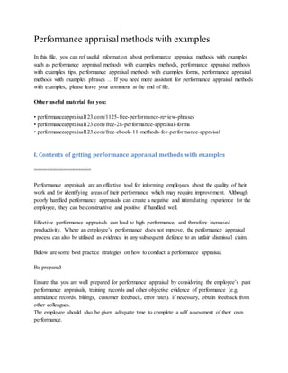 Performance appraisal methods with examples
In this file, you can ref useful information about performance appraisal methods with examples
such as performance appraisal methods with examples methods, performance appraisal methods
with examples tips, performance appraisal methods with examples forms, performance appraisal
methods with examples phrases … If you need more assistant for performance appraisal methods
with examples, please leave your comment at the end of file.
Other useful material for you:
• performanceappraisal123.com/1125-free-performance-review-phrases
• performanceappraisal123.com/free-28-performance-appraisal-forms
• performanceappraisal123.com/free-ebook-11-methods-for-performance-appraisal
I. Contents of getting performance appraisal methods with examples
==================
Performance appraisals are an effective tool for informing employees about the quality of their
work and for identifying areas of their performance which may require improvement. Although
poorly handled performance appraisals can create a negative and intimidating experience for the
employee, they can be constructive and positive if handled well.
Effective performance appraisals can lead to high performance, and therefore increased
productivity. Where an employee’s performance does not improve, the performance appraisal
process can also be utilised as evidence in any subsequent defence to an unfair dismissal claim.
Below are some best practice strategies on how to conduct a performance appraisal.
Be prepared
Ensure that you are well prepared for performance appraisal by considering the employee’s past
performance appraisals, training records and other objective evidence of performance (e.g.
attendance records, billings, customer feedback, error rates). If necessary, obtain feedback from
other colleagues.
The employee should also be given adequate time to complete a self assessment of their own
performance.
 