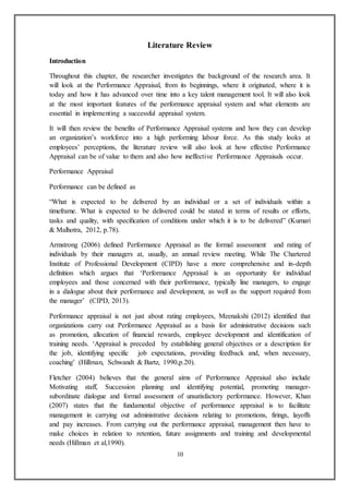 10
Literature Review
Introduction
Throughout this chapter, the researcher investigates the background of the research area. It
will look at the Performance Appraisal, from its beginnings, where it originated, where it is
today and how it has advanced over time into a key talent management tool. It will also look
at the most important features of the performance appraisal system and what elements are
essential in implementing a successful appraisal system.
It will then review the benefits of Performance Appraisal systems and how they can develop
an organization’s workforce into a high performing labour force. As this study looks at
employees’ perceptions, the literature review will also look at how effective Performance
Appraisal can be of value to them and also how ineffective Performance Appraisals occur.
Performance Appraisal
Performance can be defined as
“What is expected to be delivered by an individual or a set of individuals within a
timeframe. What is expected to be delivered could be stated in terms of results or efforts,
tasks and quality, with speciﬁcation of conditions under which it is to be delivered” (Kumari
& Malhotra, 2012, p.78).
Armstrong (2006) defined Performance Appraisal as the formal assessment and rating of
individuals by their managers at, usually, an annual review meeting. While The Chartered
Institute of Professional Development (CIPD) have a more comprehensive and in-depth
definition which argues that ‘Performance Appraisal is an opportunity for individual
employees and those concerned with their performance, typically line managers, to engage
in a dialogue about their performance and development, as well as the support required from
the manager’ (CIPD, 2013).
Performance appraisal is not just about rating employees, Meenakshi (2012) identified that
organizations carry out Performance Appraisal as a basis for administrative decisions such
as promotion, allocation of financial rewards, employee development and identification of
training needs. ‘Appraisal is preceded by establishing general objectives or a description for
the job, identifying specific job expectations, providing feedback and, when necessary,
coaching’ (Hillman, Schwandt & Bartz, 1990,p.20).
Fletcher (2004) believes that the general aims of Performance Appraisal also include
Motivating staff, Succession planning and identifying potential, promoting manager-
subordinate dialogue and formal assessment of unsatisfactory performance. However, Khan
(2007) states that the fundamental objective of performance appraisal is to facilitate
management in carrying out administrative decisions relating to promotions, firings, layoffs
and pay increases. From carrying out the performance appraisal, management then have to
make choices in relation to retention, future assignments and training and developmental
needs (Hillman et al,1990).
 