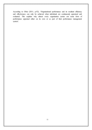 11
According to Obisi (2011, p.92), ‘Organizational performance and its resultant efficiency
and effectiveness can only be achieved when individuals are continuously appraised and
evaluated. This explains why almost every organization carries out some form of
performance appraisal either on its own or as part of their performance management
system’.
 