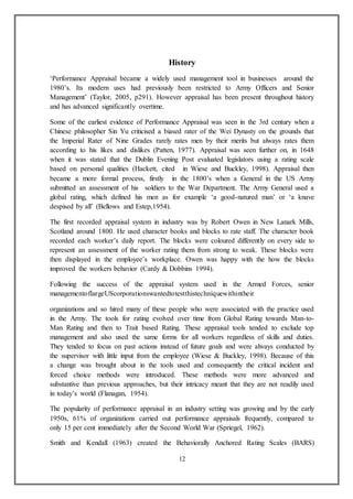 12
History
‘Performance Appraisal became a widely used management tool in businesses around the
1980’s. Its modern uses had previously been restricted to Army Officers and Senior
Management’ (Taylor, 2005, p291). However appraisal has been present throughout history
and has advanced significantly overtime.
Some of the earliest evidence of Performance Appraisal was seen in the 3rd century when a
Chinese philosopher Sin Yu criticised a biased rater of the Wei Dynasty on the grounds that
the Imperial Rater of Nine Grades rarely rates men by their merits but always rates them
according to his likes and dislikes (Patten, 1977). Appraisal was seen further on, in 1648
when it was stated that the Dublin Evening Post evaluated legislators using a rating scale
based on personal qualities (Hackett, cited in Wiese and Buckley, 1998). Appraisal then
became a more formal process, firstly in the 1800’s when a General in the US Army
submitted an assessment of his soldiers to the War Department. The Army General used a
global rating, which defined his men as for example ‘a good-natured man’ or ‘a knave
despised by all’ (Bellows and Estep,1954).
The first recorded appraisal system in industry was by Robert Owen in New Lanark Mills,
Scotland around 1800. He used character books and blocks to rate staff. The character book
recorded each worker’s daily report. The blocks were coloured differently on every side to
represent an assessment of the worker rating them from strong to weak. These blocks were
then displayed in the employee’s workplace. Owen was happy with the how the blocks
improved the workers behavior (Cardy & Dobbins 1994).
Following the success of the appraisal system used in the Armed Forces, senior
managementoflargeUScorporationswantedtotestthistechniquewithintheir
organizations and so hired many of these people who were associated with the practice used
in the Army. The tools for rating evolved over time from Global Rating towards Man-to-
Man Rating and then to Trait based Rating. These appraisal tools tended to exclude top
management and also used the same forms for all workers regardless of skills and duties.
They tended to focus on past actions instead of future goals and were always conducted by
the supervisor with little input from the employee (Wiese & Buckley, 1998). Because of this
a change was brought about in the tools used and consequently the critical incident and
forced choice methods were introduced. These methods were more advanced and
substantive than previous approaches, but their intricacy meant that they are not readily used
in today’s world (Flanagan, 1954).
The popularity of performance appraisal in an industry setting was growing and by the early
1950s, 61% of organizations carried out performance appraisals frequently, compared to
only 15 per cent immediately after the Second World War (Spriegel, 1962).
Smith and Kendall (1963) created the Behaviorally Anchored Rating Scales (BARS)
 