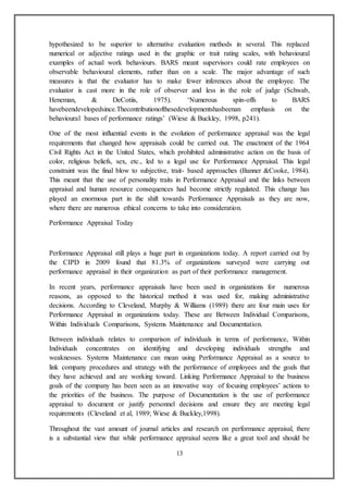 13
hypothesized to be superior to alternative evaluation methods in several. This replaced
numerical or adjective ratings used in the graphic or trait rating scales, with behavioural
examples of actual work behaviours. BARS meant supervisors could rate employees on
observable behavioural elements, rather than on a scale. The major advantage of such
measures is that the evaluator has to make fewer inferences about the employee. The
evaluator is cast more in the role of observer and less in the role of judge (Schwab,
Heneman, & DeCotiis, 1975). ‘Numerous spin-offs to BARS
havebeendevelopedsince.Thecontributionofthesedevelopmentshasbeenan emphasis on the
behavioural bases of performance ratings’ (Wiese & Buckley, 1998, p241).
One of the most influential events in the evolution of performance appraisal was the legal
requirements that changed how appraisals could be carried out. The enactment of the 1964
Civil Rights Act in the United States, which prohibited administrative action on the basis of
color, religious beliefs, sex, etc., led to a legal use for Performance Appraisal. This legal
constraint was the final blow to subjective, trait- based approaches (Banner &Cooke, 1984).
This meant that the use of personality traits in Performance Appraisal and the links between
appraisal and human resource consequences had become strictly regulated. This change has
played an enormous part in the shift towards Performance Appraisals as they are now,
where there are numerous ethical concerns to take into consideration.
Performance Appraisal Today
Performance Appraisal still plays a huge part in organizations today. A report carried out by
the CIPD in 2009 found that 81.3% of organizations surveyed were carrying out
performance appraisal in their organization as part of their performance management.
In recent years, performance appraisals have been used in organizations for numerous
reasons, as opposed to the historical method it was used for, making administrative
decisions. According to Cleveland, Murphy & Williams (1989) there are four main uses for
Performance Appraisal in organizations today. These are Between Individual Comparisons,
Within Individuals Comparisons, Systems Maintenance and Documentation.
Between individuals relates to comparison of individuals in terms of performance, Within
Individuals concentrates on identifying and developing individuals strengths and
weaknesses. Systems Maintenance can mean using Performance Appraisal as a source to
link company procedures and strategy with the performance of employees and the goals that
they have achieved and are working toward. Linking Performance Appraisal to the business
goals of the company has been seen as an innovative way of focusing employees’ actions to
the priorities of the business. The purpose of Documentation is the use of performance
appraisal to document or justify personnel decisions and ensure they are meeting legal
requirements (Cleveland et al, 1989; Wiese & Buckley,1998).
Throughout the vast amount of journal articles and research on performance appraisal, there
is a substantial view that while performance appraisal seems like a great tool and should be
 