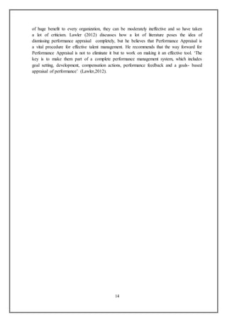 14
of huge benefit to every organization, they can be moderately ineffective and so have taken
a lot of criticism. Lawler (2012) discusses how a lot of literature poses the idea of
dismissing performance appraisal completely, but he believes that Performance Appraisal is
a vital procedure for effective talent management. He recommends that the way forward for
Performance Appraisal is not to eliminate it but to work on making it an effective tool. ‘The
key is to make them part of a complete performance management system, which includes
goal setting, development, compensation actions, performance feedback and a goals- based
appraisal of performance’ (Lawler,2012).
 