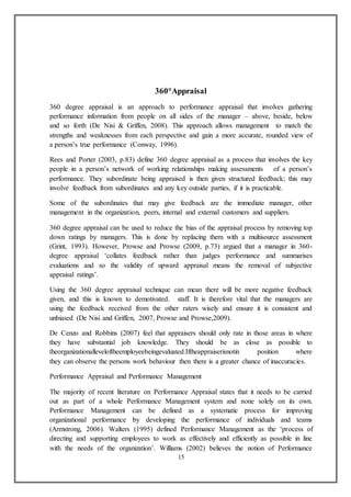 15
360°Appraisal
360 degree appraisal is an approach to performance appraisal that involves gathering
performance information from people on all sides of the manager – above, beside, below
and so forth (De Nisi & Griffen, 2008). This approach allows management to match the
strengths and weaknesses from each perspective and gain a more accurate, rounded view of
a person’s true performance (Conway, 1996).
Rees and Porter (2003, p.83) define 360 degree appraisal as a process that involves the key
people in a person’s network of working relationships making assessments of a person’s
performance. They subordinate being appraised is then given structured feedback; this may
involve feedback from subordinates and any key outside parties, if it is practicable.
Some of the subordinates that may give feedback are the immediate manager, other
management in the organization, peers, internal and external customers and suppliers.
360 degree appraisal can be used to reduce the bias of the appraisal process by removing top
down ratings by managers. This is done by replacing them with a multisource assessment
(Grint, 1993). However, Prowse and Prowse (2009, p.73) argued that a manager in 360-
degree appraisal ‘collates feedback rather than judges performance and summarises
evaluations and so the validity of upward appraisal means the removal of subjective
appraisal ratings’.
Using the 360 degree appraisal technique can mean there will be more negative feedback
given, and this is known to demotivated. staff. It is therefore vital that the managers are
using the feedback received from the other raters wisely and ensure it is consistent and
unbiased (De Nisi and Griffen, 2007, Prowse and Prowse,2009).
De Cenzo and Robbins (2007) feel that appraisers should only rate in those areas in where
they have substantial job knowledge. They should be as close as possible to
theorganizationalleveloftheemployeebeingevaluated.Iftheappraiserisnotin position where
they can observe the persons work behaviour then there is a greater chance of inaccuracies.
Performance Appraisal and Performance Management
The majority of recent literature on Performance Appraisal states that it needs to be carried
out as part of a whole Performance Management system and none solely on its own.
Performance Management can be defined as a systematic process for improving
organizational performance by developing the performance of individuals and teams
(Armstrong, 2006). Walters (1995) defined Performance Management as the ‘process of
directing and supporting employees to work as effectively and efficiently as possible in line
with the needs of the organization’. Williams (2002) believes the notion of Performance
 
