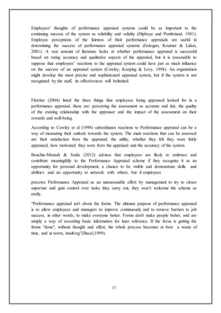 17
Employees' thoughts of performance appraisal systems could be as important to the
continuing success of the system as reliability and validity (Dipboye and Pontbriand, 1981).
Employee perceptions of the fairness of their performance appraisals are useful in
determining the success of performance appraisal systems (Erdogan, Kraimer & Liden,
2001). A vast amount of literature looks at whether performance appraisal is successful
based on rating accuracy and qualitative aspects of the appraisal, but it is reasonable to
suppose that employees’ reactions to the appraisal system could have just as much influence
on the success of an appraisal system (Cawley, Keeping & Levy, 1998). An organization
might develop the most precise and sophisticated appraisal system, but if the system is not
recognized by the staff, its effectiveness will belimited.
Fletcher (2004) listed the three things that employees being appraised looked for in a
performance appraisal, these are: perceiving the assessment as accurate and fair, the quality
of the existing relationship with the appraiser and the impact of the assessment on their
rewards and well-being.
According to Cawley et al (1998) subordinates reactions to Performance appraisal can be a
way of measuring their outlook towards the system. The main reactions that can be assessed
are their satisfaction from the appraisal, the utility, whether they felt they were fairly
appraised, how motivated they were from the appraisal and the accuracy of the system.
Boachie-Mensah & Seidu (2012) advises that employees are likely to embrace and
contribute meaningfully to the Performance Appraisal scheme if they recognise it as an
opportunity for personal development, a chance to be visible and demonstrate skills and
abilities and an opportunity to network with others, but if employees
perceive Performance Appraisal as an unreasonable effort by management to try to closer
supervise and gain control over tasks they carry out, they won’t welcome the scheme as
easily.
“Performance appraisal isn't about the forms. The ultimate purpose of performance appraisal
is to allow employees and managers to improve continuously and to remove barriers to job
success, in other words, to make everyone better. Forms don't make people better, and are
simply a way of recording basic information for later reference. If the focus is getting the
forms "done", without thought and effort, the whole process becomes at best a waste of
time, and at worst, insulting”(Bacal,1999).
 