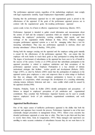 19
The performance appraisal system, regardless of the methodology employed, must comply
with legal requirements (notably, Equal Employment Opportunities guidelines).
Ensuring that the performance appraisal ties in with organizational goals is pivotal to the
effectiveness of the appraisal. If the goals of the performance appraisal process are in
contrast with the organizational goals, the resulting performance appraisal
system could, in fact, be of harm to effective organizational functioning (Barrett, 1967).
Performance Appraisal is intended to gather crucial information and measurements about
the actions of staff and the company’s operations which are valuable to management for
enhancing the employees’ productivity, working conditions, their morale, and inner
workings of the organization wholly (Rahman & Shah, 2012). ‘Effective managers
recognise performance appraisal systems as a tool for managing, rather than a tool for
measuring, subordinates. They may use performance appraisals to motivate, direct and
develop subordinates’ (Wiese & Buckley, 1998, p244).
Having both the manager carrying out the appraisal and the employee setting goals mutually
is crucial for the effectiveness of the performance appraisal. This can ensure that the
employee will work harder to reach these goals as they participated in setting them initially.
The degree of involvement of subordinates in the appraisal has been seen to be of benefit to
the success of the system. Cawley et al (1998) proved that subordinate participation in the
appraisal procedure is related to employee satisfaction and their acceptance of the
performance appraisal system. Employee Participation is a key element of intrinsic
motivational strategies that facilitate worker growth and development (Roberts, 2003).
Folger (1987), as cited by Roberts (2003) stated that the participation of employees in the
appraisal system gives employees a voice and empowers them to rebut ratings or feedback
that they are unhappy with. Greater employee participation is known to create an
atmosphere of cooperation, which encourages the development of a coaching relationship,
reducing tension, defensive behaviour and rater – ratee conflict which could be caused by
the appraisal (Jordan,1990).
Pettijohn, Pettijohn, Taylor & Keillor (2001) identify participation and perceptions of
fairness as integral to employees' perceptions of job satisfaction and organizational
commitment. They conclude that Performance Appraisal Systems can be used to actually
improve employees' levels of job satisfaction, organizational commitment, and work
motivation.
Appraisal Ineffectiveness
One of the major causes of ineffective performance appraisal is the dislike that both the
appraiser and appraisee have towards the process. Performance Appraisal is one of the most
emotionally charged procedures in management (Swan, 1991). Almost every executive has
dreaded performance appraisals at some time or other. They hate to give them and they hate
to receive them (Sims, Gioia & Longenecker, 1987). Many managers and supervisors are
unwilling to make accurate evaluations of subordinates because they do not want them to be
 