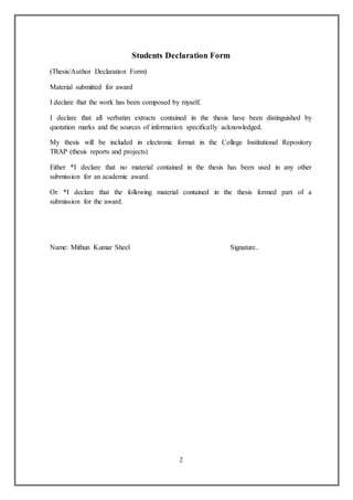 2
Students Declaration Form
(Thesis/Author Declaration Form)
Material submitted for award
I declare that the work has been composed by myself.
I declare that all verbatim extracts contained in the thesis have been distinguished by
quotation marks and the sources of information specifically acknowledged.
My thesis will be included in electronic format in the College Institutional Repository
TRAP (thesis reports and projects)
Either *I declare that no material contained in the thesis has been used in any other
submission for an academic award.
Or *I declare that the following material contained in the thesis formed part of a
submission for the award.
Name: Mithun Kumar Sheel Signature..
 