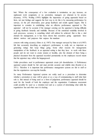 20
hurt. Where the consequence of a low evaluation is termination, no pay increase, an
unpleasant work assignment, or no promotion, managers are reluctant to be precise
(Kearney, 1978). Watling (1995) highlights the importance of giving appraisals based on
facts, not just feelings and suggests the best way to do this is by measuring performance by
surveys, on the job observation, peer group feedback and results against targets. This is
important to consider in establishing what an effective performance appraisal is. The
appraisal will not be accurate if the manager carrying out the appraisal is having difficulty
in giving feedback honestly and truthfully. Because of the emotional variability involved in
such processes, accuracy is something which will seldom be achieved. But is this a vital
element for management, as it has been shown that executives giving appraisals have
ulterior motives and purposes that surpass the mundane
concern with rating accuracy (Sims et al, 1987). One manager surveyed by Sims et al (1987)
felt that accurately describing an employee's performance is really not as important as
generating ratings that keep things going. Some other reasons for managements
manipulation of the feedback in an appraisal setting is that they have to work with these
people and do not want to create tension or hostility, also the element of there being a
physical document from the appraisal recorded permanently on the employees record meant
that the appraiser may soften the languageused.
Unfair procedures used in performance appraisals create job dissatisfaction. A Performance
appraisal system should be fair and must provide accurate and reliable data (Karimi et al,
2011). Therefore it is important that performance management systems are fair to staff so
that the organization can reap the benefits.
So many Performance Appraisal systems are solely used as a procedure to determine
whether a promotion or raise will be given or as a way of communicating to staff what their
role is. But instead of being used as a form of judgement, performance appraisal should be
used for the benefit of both the employee and the organization. Continuous assessment
could possibly be used as a retention tool and as a system of determining what skills the
organization has and what ones it is lacking.
 