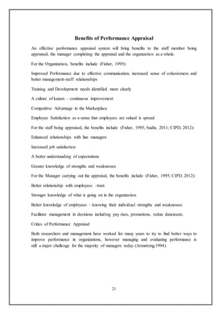 21
Benefits of Performance Appraisal
An effective performance appraisal system will bring benefits to the staff member being
appraised, the manager completing the appraisal and the organization as a whole.
For the Organization, benefits include (Fisher, 1995):
Improved Performance due to effective communication, increased sense of cohesiveness and
better management-staff relationships
Training and Development needs identified more clearly
A culture of kaizen – continuous improvement
Competitive Advantage in the Marketplace
Employee Satisfaction as a sense that employees are valued is spread
For the staff being appraised, the benefits include (Fisher, 1995; Sudin, 2011; CIPD, 2012):
Enhanced relationships with line managers
Increased job satisfaction
A better understanding of expectations
Greater knowledge of strengths and weaknesses
For the Manager carrying out the appraisal, the benefits include (Fisher, 1995; CIPD, 2012):
Better relationship with employees –trust.
Stronger knowledge of what is going on in the organization
Better knowledge of employees – knowing their individual strengths and weaknesses
Facilitate management in decisions including pay rises, promotions, redun danciesetc.
Critics of Performance Appraisal
Both researchers and management have worked for many years to try to find better ways to
improve performance in organizations, however managing and evaluating performance is
still a major challenge for the majority of managers today (Armstrong,1994).
 
