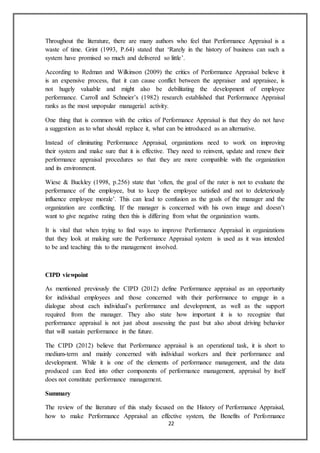 22
Throughout the literature, there are many authors who feel that Performance Appraisal is a
waste of time. Grint (1993, P.64) stated that ‘Rarely in the history of business can such a
system have promised so much and delivered so little’.
According to Redman and Wilkinson (2009) the critics of Performance Appraisal believe it
is an expensive process, that it can cause conflict between the appraiser and appraisee, is
not hugely valuable and might also be debilitating the development of employee
performance. Carroll and Schneier’s (1982) research established that Performance Appraisal
ranks as the most unpopular managerial activity.
One thing that is common with the critics of Performance Appraisal is that they do not have
a suggestion as to what should replace it, what can be introduced as an alternative.
Instead of eliminating Performance Appraisal, organizations need to work on improving
their system and make sure that it is effective. They need to reinvent, update and renew their
performance appraisal procedures so that they are more compatible with the organization
and its environment.
Wiese & Buckley (1998, p.256) state that ‘often, the goal of the rater is not to evaluate the
performance of the employee, but to keep the employee satisfied and not to deleteriously
influence employee morale’. This can lead to confusion as the goals of the manager and the
organization are conflicting. If the manager is concerned with his own image and doesn’t
want to give negative rating then this is differing from what the organization wants.
It is vital that when trying to find ways to improve Performance Appraisal in organizations
that they look at making sure the Performance Appraisal system is used as it was intended
to be and teaching this to the management involved.
CIPD viewpoint
As mentioned previously the CIPD (2012) define Performance appraisal as an opportunity
for individual employees and those concerned with their performance to engage in a
dialogue about each individual’s performance and development, as well as the support
required from the manager. They also state how important it is to recognize that
performance appraisal is not just about assessing the past but also about driving behavior
that will sustain performance in the future.
The CIPD (2012) believe that Performance appraisal is an operational task, it is short to
medium-term and mainly concerned with individual workers and their performance and
development. While it is one of the elements of performance management, and the data
produced can feed into other components of performance management, appraisal by itself
does not constitute performance management.
Summary
The review of the literature of this study focused on the History of Performance Appraisal,
how to make Performance Appraisal an effective system, the Benefits of Performance
 