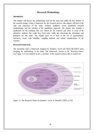 24
Research Methodology
Introduction
This chapter will discuss the methodology used for the study and outline the key features of
the research design. Using a framework for the research process, this chapter will look at the
aims and objectives of the study, compare qualitative versus quantitative research
methodologies and the selection of the quantitative approach. The chapter also contains a
justification for the technique that was chosen for the research and looks at some of the
alternative methods that could have been used, whilst also discussing the advantages and
limitations for this study. The chapter goes on to look at the use of questionnaires,
interviews, issues with reliability, sampling methods and ethical considerations of the
research.
Research Framework
The researcher used a framework designed by Saunders, Lewis and Thorn hill (2007) when
designing the methodology of the study. This framework, known as the ‘Research Onion’
(see Figure 2-1) was adopted to give a structure to the research process that is carried out.
Figure 2:1 The Research Onion by Saunders, Lewis & Thornhill (2007, p.102)
 
