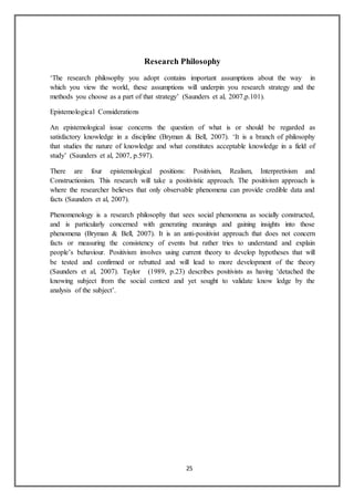 25
Research Philosophy
‘The research philosophy you adopt contains important assumptions about the way in
which you view the world, these assumptions will underpin you research strategy and the
methods you choose as a part of that strategy’ (Saunders et al, 2007,p.101).
Epistemological Considerations
An epistemological issue concerns the question of what is or should be regarded as
satisfactory knowledge in a discipline (Bryman & Bell, 2007). ‘It is a branch of philosophy
that studies the nature of knowledge and what constitutes acceptable knowledge in a field of
study’ (Saunders et al, 2007, p.597).
There are four epistemological positions: Positivism, Realism, Interpretivism and
Constructionism. This research will take a positivistic approach. The positivism approach is
where the researcher believes that only observable phenomena can provide credible data and
facts (Saunders et al, 2007).
Phenomenology is a research philosophy that sees social phenomena as socially constructed,
and is particularly concerned with generating meanings and gaining insights into those
phenomena (Bryman & Bell, 2007). It is an anti-positivist approach that does not concern
facts or measuring the consistency of events but rather tries to understand and explain
people’s behaviour. Positivism involves using current theory to develop hypotheses that will
be tested and confirmed or rebutted and will lead to more development of the theory
(Saunders et al, 2007). Taylor (1989, p.23) describes positivists as having ‘detached the
knowing subject from the social context and yet sought to validate know ledge by the
analysis of the subject’.
 