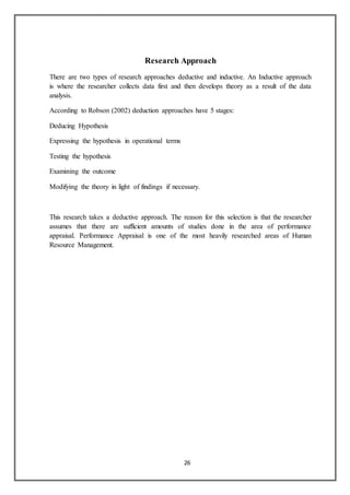 26
Research Approach
There are two types of research approaches deductive and inductive. An Inductive approach
is where the researcher collects data first and then develops theory as a result of the data
analysis.
According to Robson (2002) deduction approaches have 5 stages:
Deducing Hypothesis
Expressing the hypothesis in operational terms
Testing the hypothesis
Examining the outcome
Modifying the theory in light of findings if necessary.
This research takes a deductive approach. The reason for this selection is that the researcher
assumes that there are sufficient amounts of studies done in the area of performance
appraisal. Performance Appraisal is one of the most heavily researched areas of Human
Resource Management.
 