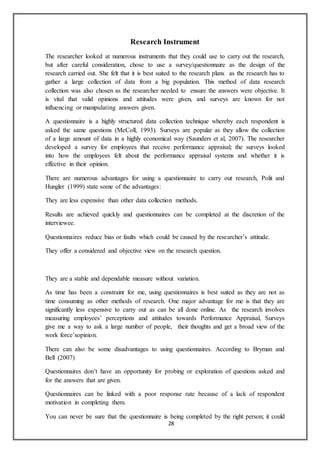28
Research Instrument
The researcher looked at numerous instruments that they could use to carry out the research,
but after careful consideration, chose to use a survey/questionnaire as the design of the
research carried out. She felt that it is best suited to the research plans as the research has to
gather a large collection of data from a big population. This method of data research
collection was also chosen as the researcher needed to ensure the answers were objective. It
is vital that valid opinions and attitudes were given, and surveys are known for not
influencing or manipulating answers given.
A questionnaire is a highly structured data collection technique whereby each respondent is
asked the same questions (McColl, 1993). Surveys are popular as they allow the collection
of a large amount of data in a highly economical way (Saunders et al, 2007). The researcher
developed a survey for employees that receive performance appraisal; the surveys looked
into how the employees felt about the performance appraisal systems and whether it is
effective in their opinion.
There are numerous advantages for using a questionnaire to carry out research, Polit and
Hungler (1999) state some of the advantages:
They are less expensive than other data collection methods.
Results are achieved quickly and questionnaires can be completed at the discretion of the
interviewee.
Questionnaires reduce bias or faults which could be caused by the researcher’s attitude.
They offer a considered and objective view on the research question.
They are a stable and dependable measure without variation.
As time has been a constraint for me, using questionnaires is best suited as they are not as
time consuming as other methods of research. One major advantage for me is that they are
significantly less expensive to carry out as can be all done online. As the research involves
measuring employees’ perceptions and attitudes towards Performance Appraisal, Surveys
give me a way to ask a large number of people, their thoughts and get a broad view of the
work force’sopinion.
There can also be some disadvantages to using questionnaires. According to Bryman and
Bell (2007)
Questionnaires don’t have an opportunity for probing or exploration of questions asked and
for the answers that are given.
Questionnaires can be linked with a poor response rate because of a lack of respondent
motivation in completing them.
You can never be sure that the questionnaire is being completed by the right person; it could
 
