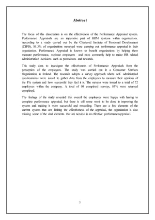 3
Abstract
The focus of this dissertation is on the effectiveness of the Performance Appraisal system.
Performance Appraisals are an imperative part of HRM systems within organizations.
According to a study carried out by the Chartered Institute of Personnel Development
(CIPD), 81.3% of organizations surveyed were carrying out performance appraisal in their
organization. Performance Appraisal is known to benefit organizations by helping them
measure performance, motivate employees and most commonly help to make HR related
administrative decisions such as promotions and rewards.
This study aims to investigate the effectiveness of Performance Appraisals from the
perception of the employees. The study was carried out in a Consumer Services
Organization in Ireland. The research adopts a survey approach where self- administered
questionnaires were issued to gather data from the employees to measure their opinions of
the PA system and how successful they feel it is. The surveys were issued to a total of 72
employees within the company. A total of 60 completed surveys, 83% were returned
completed.
The findings of the study revealed that overall the employees were happy with having to
complete performance appraisal, but there is still some work to be done in improving the
system and making it more successful and rewarding. There are a few elements of the
current system that are limiting the effectiveness of the appraisal, the organization is also
missing some of the vital elements that are needed in an effective performanceappraisal.
 