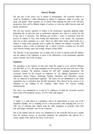 30
Survey Design
The first part of the survey was in relation to demographics. The researcher believed it
would be beneficial to collect information in relation to employees’ length of service, age
group and gender. These questions are of benefit when analysing the data as the will show
perspectives from staff in different lengths of services, or what may differ between male and
female perspectives.
The next part involves questions in relation to the Performance Appraisal, gathering simple
information like do they take part in performance appraisal, how often it is carried out, and
if they feel it is necessary. The following part involves a series of statements about the
process in relation to Pay, Goal Setting and effectiveness of the system. The respondent
must rate on these statements on a scale. These are called Likert Scales. Likert Scales are a
method of rating scales generally used to gather the opinions and attitudes of people. The
respondent is given a series of statements and is asked to choose a position on a five point
scale between strongly agree and strongly disagree (Fisher,2004).
The objective of the questionnaire was to gather data in order to measure both the attitudes
and the opinion of the employees in terms of the effectiveness of the performance appraisal
system currently used in the company.
Population
The population is the "universe of units from which the sample is to be selected" (Bryman
and Bell 2007, p.717). The target population for this research was the total work force of the
insurance company. The insurance company has 480 staff including management. The
researcher carried out the research on employees in the differing departments of the
organization namely Finance, Marketing, Training, Operations and Information systems
who are subjected to performance appraisal. The survey was not administered to the whole
organization due to restrictions from the HR department. They allowed for the surveys to be
submitted to one building of the company, which houses the systems, training,
anddepartments.
The survey was administered to a total of 72 employees of which the researcher received
back a total of 60 completed surveys, 83.33% of the staff targeted.
Sample
A sample is a small subset of a population, said to be representative in some way of the
population (Quinlan, 2011). Sampling can be a vital procedure when analysing data as it is a
valid way of collecting data without using the entire population, in particular when both
time and budget constraints exist for the researcher.
Due to the numbers that the survey was administered to, the researcher did not use a sample
from the returned surveys, as previously mentioned the organization only allowed for a
certain sample of the staff for the survey to be sent to.
 