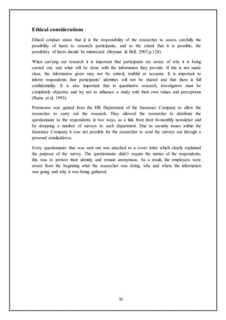31
Ethical considerations
Ethical conduct states that it is the responsibility of the researcher to assess carefully the
possibility of harm to research participants, and to the extent that it is possible, the
possibility of harm should be minimized (Bryman & Bell, 2007,p.128).
When carrying out research it is important that participants are aware of why it is being
carried out, and what will be done with the information they provide. If this is not made
clear, the information given may not be entirely truthful or accurate. It is important to
inform respondents that participants’ identities will not be shared and that there is full
confidentiality. It is also important that in quantitative research, investigators must be
completely objective and try not to influence a study with their own values and perceptions
(Burns et al, 1993).
Permission was gained from the HR Department of the Insurance Company to allow the
researcher to carry out the research. They allowed the researcher to distribute the
questionnaire to the respondents in two ways, as a link from their bi-monthly newsletter and
by dropping a number of surveys to each department. Due to security issues within the
Insurance Company it was not possible for the researcher to send the surveys out through a
personal emailaddress.
Every questionnaire that was sent out was attached to a cover letter which clearly explained
the purpose of the survey. The questionnaire didn’t require the names of the respondents;
this was to protect their identity and remain anonymous. As a result, the employees were
aware from the beginning what the researcher was doing, why and where the information
was going and why it was being gathered.
 