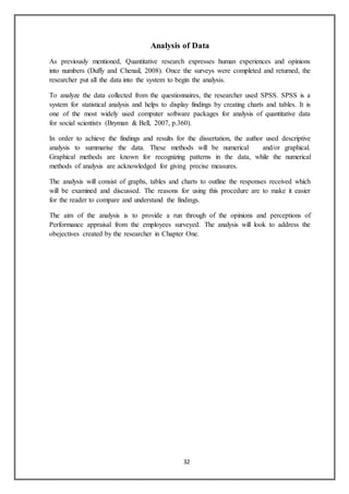 32
Analysis of Data
As previously mentioned, Quantitative research expresses human experiences and opinions
into numbers (Duffy and Chenail, 2008). Once the surveys were completed and returned, the
researcher put all the data into the system to begin the analysis.
To analyze the data collected from the questionnaires, the researcher used SPSS. SPSS is a
system for statistical analysis and helps to display findings by creating charts and tables. It is
one of the most widely used computer software packages for analysis of quantitative data
for social scientists (Bryman & Bell, 2007, p.360).
In order to achieve the findings and results for the dissertation, the author used descriptive
analysis to summarise the data. These methods will be numerical and/or graphical.
Graphical methods are known for recognizing patterns in the data, while the numerical
methods of analysis are acknowledged for giving precise measures.
The analysis will consist of graphs, tables and charts to outline the responses received which
will be examined and discussed. The reasons for using this procedure are to make it easier
for the reader to compare and understand the findings.
The aim of the analysis is to provide a run through of the opinions and perceptions of
Performance appraisal from the employees surveyed. The analysis will look to address the
obejectives created by the researcher in Chapter One.
 