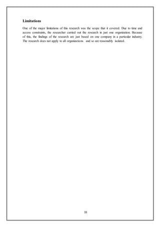 33
Limitations
One of the major limitations of this research was the scope that it covered. Due to time and
access constraints, the researcher carried out the research in just one organization. Because
of this, the findings of the research are just based on one company in a particular industry.
The research does not apply to all organizations and so are reasonably isolated.
 