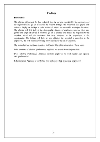 34
Findings
Introduction
This chapter will present the data collected from the surveys completed by the employees of
the organization and go on to discuss the research findings. The researcher used graphs and
charts to display the findings in order to make it easier for the reader to analyse the results.
The chapter will first look at the demographic statuses of employees surveyed their age,
gender and length of service, it will then go on to examine and discuss the responses to the
questions asked and the statements that were presented to the respondents in the
questionnaire. The findings will look at how effective the appraisal is according to the
employees, this will be measured using their answers to the survey questions.
The researcher laid out three objectives in Chapter One of the dissertation. These were:
What elements of effective performance appraisal are present in the organization?
Does Effective Performance Appraisal motivate employees to work harder and improve
their performance?
Is Performance Appraisal a worthwhile tool and does it help to develop employees?
 