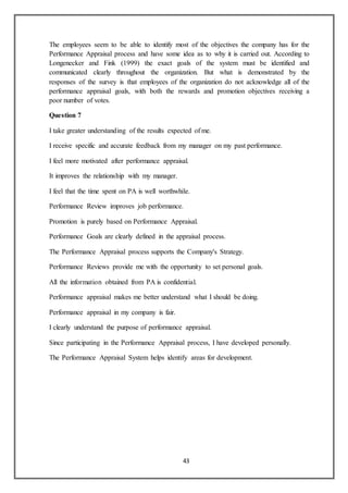43
The employees seem to be able to identify most of the objectives the company has for the
Performance Appraisal process and have some idea as to why it is carried out. According to
Longenecker and Fink (1999) the exact goals of the system must be identified and
communicated clearly throughout the organization. But what is demonstrated by the
responses of the survey is that employees of the organization do not acknowledge all of the
performance appraisal goals, with both the rewards and promotion objectives receiving a
poor number of votes.
Question 7
I take greater understanding of the results expected of me.
I receive specific and accurate feedback from my manager on my past performance.
I feel more motivated after performance appraisal.
It improves the relationship with my manager.
I feel that the time spent on PA is well worthwhile.
Performance Review improves job performance.
Promotion is purely based on Performance Appraisal.
Performance Goals are clearly defined in the appraisal process.
The Performance Appraisal process supports the Company's Strategy.
Performance Reviews provide me with the opportunity to set personal goals.
All the information obtained from PA is confidential.
Performance appraisal makes me better understand what I should be doing.
Performance appraisal in my company is fair.
I clearly understand the purpose of performance appraisal.
Since participating in the Performance Appraisal process, I have developed personally.
The Performance Appraisal System helps identify areas for development.
 