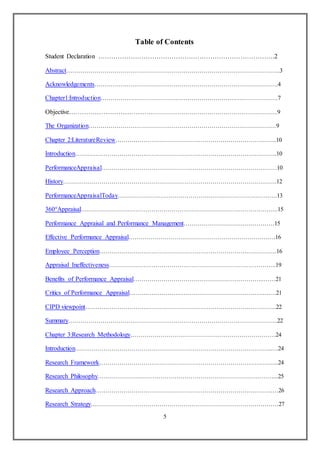 5
Table of Contents
Student Declaration ……………………………………………………………………….2
Abstract…………………………………………………………………………………………….3
Acknowledgements……………………………………………………………………………….4
Chapter1:Introduction…………………………………………………………………………….7
Objective………………………………………………………………………………………..9
The Organization…………………………………………………………………………………9
Chapter 2:LiteratureReview……………………………………………………………………..10
Introduction……………………………………………………………………………………….10
PerformanceAppraisal……………………………………………………………………………10
History…………………………………………………………………………………………….12
PerformanceAppraisalToday…………………………………………………………………….13
360°Appraisal……………………………………………………………………………………..15
Performance Appraisal and Performance Management………………………………………15
Effective Performance Appraisal…………………………………………………………….…16
Employee Perception…………………………………………………………………………….16
Appraisal Ineffectiveness………………………………………………………………………..19
Benefits of Performance Appraisal………………………………………………………..……21
Critics of Performance Appraisal…………………………………………………………….…21
CIPD viewpoint…………………………………………………………………………………..22
Summary…………………………………………………………………………………………..22
Chapter 3:Research Methodology………………………………………………………………24
Introduction……………………………………………………………………………………..…24
Research Framework……………………………………………………………………………..24
Research Philosophy……………………………………………………………………………...25
Research Approach…………………………………………………………………………….…26
Research Strategy…………………………………………………………………………………27
 