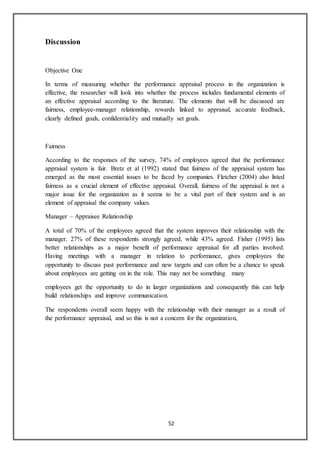 52
Discussion
Objective One
In terms of measuring whether the performance appraisal process in the organization is
effective, the researcher will look into whether the process includes fundamental elements of
an effective appraisal according to the literature. The elements that will be discussed are
fairness, employee-manager relationship, rewards linked to appraisal, accurate feedback,
clearly defined goals, confidentiality and mutually set goals.
Fairness
According to the responses of the survey, 74% of employees agreed that the performance
appraisal system is fair. Bretz et al (1992) stated that fairness of the appraisal system has
emerged as the most essential issues to be faced by companies. Fletcher (2004) also listed
fairness as a crucial element of effective appraisal. Overall, fairness of the appraisal is not a
major issue for the organization as it seems to be a vital part of their system and is an
element of appraisal the company values.
Manager – Appraisee Relationship
A total of 70% of the employees agreed that the system improves their relationship with the
manager. 27% of these respondents strongly agreed, while 43% agreed. Fisher (1995) lists
better relationships as a major benefit of performance appraisal for all parties involved.
Having meetings with a manager in relation to performance, gives employees the
opportunity to discuss past performance and new targets and can often be a chance to speak
about employees are getting on in the role. This may not be something many
employees get the opportunity to do in larger organizations and consequently this can help
build relationships and improve communication.
The respondents overall seem happy with the relationship with their manager as a result of
the performance appraisal, and so this is not a concern for the organization,
 