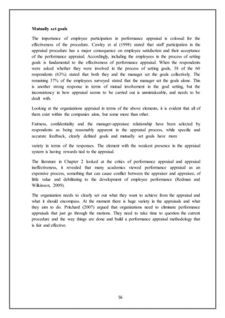 56
Mutually set goals
The importance of employee participation in performance appraisal is colossal for the
effectiveness of the procedure. Cawley et al (1998) stated that staff participation in the
appraisal procedure has a major consequence on employee satisfaction and their acceptance
of the performance appraisal. Accordingly, including the employees in the process of setting
goals is fundamental to the effectiveness of performance appraisal. When the respondents
were asked whether they were involved in the process of setting goals, 38 of the 60
respondents (63%) stated that both they and the manager set the goals collectively. The
remaining 37% of the employees surveyed stated that the manager set the goals alone. This
is another strong response in terms of mutual involvement in the goal setting, but the
inconsistency in how appraisal seems to be carried out is unmistakeable, and needs to be
dealt with.
Looking at the organizations appraisal in terms of the above elements, it is evident that all of
them exist within the companies aims, but some more than other.
Fairness, confidentiality and the manager-appraisee relationship have been selected by
respondents as being reasonably apparent in the appraisal process, while specific and
accurate feedback, clearly defined goals and mutually set goals have more
variety in terms of the responses. The element with the weakest presence in the appraisal
system is having rewards tied to the appraisal.
The literature in Chapter 2 looked at the critics of performance appraisal and appraisal
ineffectiveness, it revealed that many academics viewed performance appraisal as an
expensive process, something that can cause conflict between the appraiser and appraisee, of
little value and debilitating to the development of employee performance (Redman and
Wilkinson, 2009).
The organization needs to clearly set out what they want to achieve from the appraisal and
what it should encompass. At the moment there is huge variety in the appraisals and what
they aim to do. Pritchard (2007) argued that organizations need to eliminate performance
appraisals that just go through the motions. They need to take time to question the current
procedure and the way things are done and build a performance appraisal methodology that
is fair and effective.
 