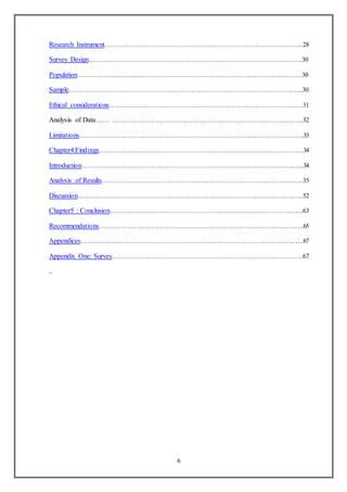 6
Research Instrument……………………………………………………………………………….28
Survey Design……………………………………………………………………………………..30
Population………………………………………………………………………………………….30
Sample………………………………………………………………………………………….…..30
Ethical considerations………………………………………………………………………..……31
Analysis of Data…… ……………………………………………………………………………..32
Limitations………………………………………………………………………………………….33
Chapter4:Findings…………………………………………………………………….……………34
Introduction……………………………………………………………………………………...….34
Analysis of Results…………………………………………………………………………….…..35
Discussion…………………………………………………………………………………………..52
Chapter5 : Conclusion……………………………………………………………………………..63
Recommendations………………………………………………………………………………….65
Appendices………………………………………………………………………………………….67
Appendix One: Survey…………………………………………………………………………….67
..
 