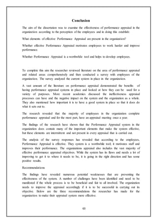 63
Conclusion
The aim of the dissertation was to examine the effectiveness of performance appraisal in the
organization according to the perception of the employees and in doing this establish:
What elements of effective Performance Appraisal are present in the organization?
Whether effective Performance Appraisal motivates employees to work harder and improve
performance.
Whether Performance Appraisal is a worthwhile tool and helps to develop employees.
To complete this aim the researcher reviewed literature on the area of performance appraisal
and related areas comprehensively and then conducted a survey with employees of the
organization. The survey analyzed the current system in place in the organization.
A vast amount of the literature on performance appraisal demonstrated the benefits of
having performance appraisal systems in place and looked at how they can be used for a
variety of purposes. More recent academics discussed the ineffectiveness appraisal
processes can have and the negative impact on the system and the organization as a whole.
They also mentioned how important it is to have a good system in place so that it does do
what it sets out to.
The research revealed that the majority of employees in the organization complete
performance appraisal and for the most part, have an appraisal meeting once a year.
The findings of the research have shown that the Performance Appraisal system in the
organization does contain many of the important elements that make the system effective,
but these elements are intermittent and not present in every appraisal that is carried out.
The analysis of the survey responses has revealed that according to the employees,
Performance Appraisal is effective. They system is a worthwhile tool; it motivates staff and
improves their performance. The organizations appraisal also includes the vast majority of
effective performance appraisal objectives. While the system has its flaws and needs a lot of
improving to get it to where it needs to be, it is going in the right direction and has some
positive results.
Recommendations
The findings have revealed numerous potential weaknesses that are preventing the
effectiveness of the system. A number of challenges have been identified and need to be
manifested if the whole process is to be beneficial and fair to all involved. The organization
needs to improve the appraisal accordingly if it is to be successful in carrying out its
objective. Below are the three recommendations the researcher has made for the
organization to make their appraisal system more effective.
 