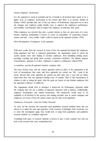 64
Greater Employee Involvement
For the appraisal to reach its potential and be of benefit to all involved there needs to be a
higher level of employee involvement in the system than there is at present. Rankin &
Kleiner (1988) specified that one of the key factors of Performance Appraisal was to have
the manager and employee jointly identify ways to improve the employee's performance,
and establish a development plan to support the employee in achieving their goals.
When employees are involved they take a greater interest as they are given more of a voice.
Greater employee participation is known to create an atmosphere of cooperation, reduces
tension and rater – ratee conflict which could be caused by the appraisal (Jordan, 1990).
More Development of employees in the appraisal
With poor results from the research in terms of how the appraisal developed the employees
being appraised and how it enhanced performance, the organization needs to ensure the
system spends more time helping to develop employees, from identifying training needs,
providing coaching and giving more accurate, constructive feedback. The ultimate purpose
of performance appraisal is to allow employees to improve continuously (Bacal,1999).
A consistent, one-for-all appraisal structure company wide
The most obvious issue with the current appraisal system in place in the organization is the
level of inconsistency that exists with how appraisals are carried out. The result of the
survey showed that some appraisal are carried out more than once a year and yet others
stated they have only one appraisal meeting every 18 months. There is also inconsistency in
relation to who is setting the goals, what the goals are based on and whether employees feel
the appraisal is efficient or inefficient.
The organization should look to introduce a framework for Performance Appraisal within
the company that sets out a number of important objectives such as fairness, confidentiality,
employee development and mutual involvement. This framework would need to be
explained to all involved in the process and training provided soas to ensure managers and
employees are aware of how the system works and can stick to the guidelines.
Limitations of research / Areas for Further Research
To carry out the research, the researcher used quantitative research methods alone; this was
chosen as it suited the aims and objectives of the research. In hindsight, if the researcher was
to carry this investigation again, they would look at using both quantitative and qualitative
research methods in a combined approach
Combining both types of research methods is known to give a more rounded view and can
look at the research aims more comprehensively.
 