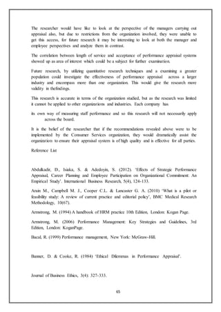 65
The researcher would have like to look at the perspective of the managers carrying out
appraisal also, but due to restrictions from the organization involved, they were unable to
get this access, for future research it may be interesting to look at both the manager and
employee perspectives and analyze them in contrast.
The correlation between length of service and acceptance of performance appraisal systems
showed up as area of interest which could be a subject for further examination.
Future research, by utilizing quantitative research techniques and a examining a greater
population could investigate the effectiveness of performance appraisal across a larger
industry and encompass more than one organization. This would give the research more
validity in thefindings.
This research is accurate in terms of the organization studied, but as the research was limited
it cannot be applied to other organizations and industries. Each company has
its own way of measuring staff performance and so this research will not necessarily apply
across the board.
It is the belief of the researcher that if the recommendations revealed above were to be
implemented by the Consumer Services organization, they would dramatically assist the
organization to ensure their appraisal system is of high quality and is effective for all parties.
Reference List
Abdulkadir, D., Isiaka, S. & Adedoyin, S. (2012). ‘Effects of Strategic Performance
Appraisal, Career Planning and Employee Participation on Organizational Commitment: An
Empirical Study’. International Business Research, 5(4), 124-133.
Arain M., Campbell M. J., Cooper C.L. & Lancaster G. A. (2010) ‘What is a pilot or
feasibility study: A review of current practice and editorial policy’, BMC Medical Research
Methodology, 10(67).
Armstrong, M. (1994) A handbook of HRM practice 10th Edition, London: Kogan Page.
Armstrong, M. (2006) Performance Management: Key Strategies and Guidelines, 3rd
Edition, London: KoganPage.
Bacal, R. (1999) Performance management, New York: McGraw-Hill.
Banner, D. & Cooke, R. (1984) ‘Ethical Dilemmas in Performance Appraisal’.
Journal of Business Ethics, 3(4): 327-333.
 