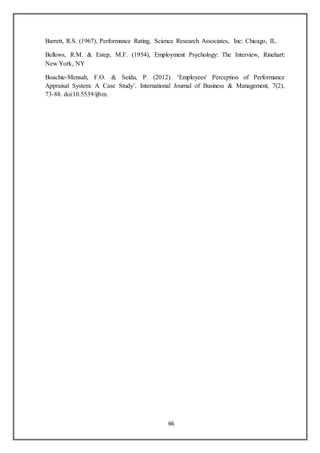 66
Barrett, R.S. (1967), Performance Rating, Science Research Associates, Inc: Chicago, IL.
Bellows, R.M. & Estep, M.F. (1954), Employment Psychology: The Interview, Rinehart:
New York, NY
Boachie-Mensah, F.O. & Seidu, P. (2012). ‘Employees' Perception of Performance
Appraisal System: A Case Study’. International Journal of Business & Management, 7(2),
73-88. doi:10.5539/ijbm.
 
