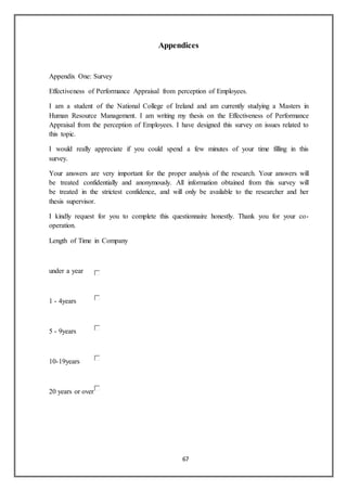 67
Appendices
Appendix One: Survey
Effectiveness of Performance Appraisal from perception of Employees.
I am a student of the National College of Ireland and am currently studying a Masters in
Human Resource Management. I am writing my thesis on the Effectiveness of Performance
Appraisal from the perception of Employees. I have designed this survey on issues related to
this topic.
I would really appreciate if you could spend a few minutes of your time filling in this
survey.
Your answers are very important for the proper analysis of the research. Your answers will
be treated confidentially and anonymously. All information obtained from this survey will
be treated in the strictest confidence, and will only be available to the researcher and her
thesis supervisor.
I kindly request for you to complete this questionnaire honestly. Thank you for your co-
operation.
Length of Time in Company
under a year
1 - 4years
5 - 9years
10-19years
20 years or over
 
