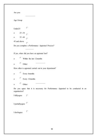90
Are you:
Age Group
Under25
o 25 -34
o 35 -44
45 and above
Do you complete a Performance Appraisal Process?
If yes, when did you have an appraisal last?
o Within the last 12months
o Other:
How often is appraisal carried out in your department?
o Every 6months
o Every 12months
o Other:
Do you agree that it is necessary for Performance Appraisal to be conducted in an
organization?
I fullyagree
I partiallyagree
I don'tagree
 