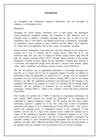 7
Introduction
An investigation into Performance Appraisal effectiveness from the perception of
Employees in an Recruitment firm.
Background
Throughout the current business environment there is rapid change, with globalization
comes international, deregulated markets, and competition is high. Businesses need to
constantly evolve to maintain a competitive advantage and stay alive. In order to do this,
organizations need to both improve and maintain strong levels of performance. Increasingly,
an organization's success depends on their workforce and their abilities. Good employees
are a major asset to an organization and are also a source of competitive advantage.
Human Resource Management is becoming more and more important in the strategy of a
company and is seen as extremely vital for strategic success. When HR sits at the
boardroom table, they add value by helping the business leaders achieve things that will
make the company successful (Ulrich, 2011). ‘Strategic Human Resources is the strategic
management of human resources aligned with the organization’s intended future direction. It
is concerned with longer-term people issues and macro- concerns about structure, quality,
culture, values, commitment and matching resources to future need’ (CIPD,2012).
The role HR practices play in organizational performance is increasingly becoming more
important, as it is known that the way an organization manages its people can influence its
performance. Many HR departments are taking more of a strategic view and ensuring its
procedures are in line with the goals of the business. Strategic HRM is more so how Human
Resources can affect the organizations performance and improving the HR strategies in the
organization will improve the company as a whole. It is concerned with the strategic choices
associated with the workforce in companies and are inevitably connected to the
performance. Strategic HRM is critical to the company’s survival and success (Boxall &
Purcell,2003).
Only recently, the potential role of HRM in improving an organizations performance has
been realised. HRM practices can develop the performance of an organization by
contributing to employee satisfaction. Among the HR practices that have been studied,
performance appraisal is arguably one of the more crucial ones in terms of organization
performance and appears to be an indispensable part of any HRM system . ‘The success,
survival and competing power of organizations depend on the commitment of their
members, and this may, to a large extent, depend on how satisfied the employees are in
respect of the organization’s appraisal mechanism’. Performance appraisal is one of the
most crucial human resource tool and a vital part of every organization. Nonetheless, the
procedure continues to create dissatisfaction among subordinates and can often be seen as
ineffective and unfair. Bretz, Milkovich and Read (1992) indicated that perceived fairness of
the appraisal system has emerged as the most important issue to be faced by managers.
 