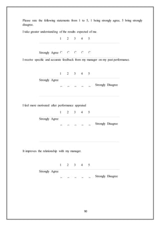 90
Please rate the following statements from 1 to 5, 1 being strongly agree, 5 bring strongly
disagree.
I take greater understanding of the results expected of me.
1 2 3 4 5
Strongly DisagreeStrongly Agree
I receive specific and accurate feedback from my manager on my past performance.
1 2 3 4 5
Strongly Agree
Strongly Disagree
I feel more motivated after performance appraisal
1 2 3 4 5
Strongly Agree
Strongly Disagree
It improves the relationship with my manager.
1 2 3 4 5
Strongly Agree
Strongly Disagree
 