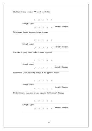 90
I feel that the time spent on PA is well worthwhile.
1 2 3 4 5
Strongly Agree
Strongly Disagree
Performance Review improves job performance
1 2 3 4 5
Strongly Agree
Strongly Disagree
Promotion is purely based on Performance Appraisal
1 2 3 4 5
Strongly Agree
Strongly Disagree
Performance Goals are clearly defined in the appraisal process
1 2 3 4 5
Strongly Agree
Strongly Disagree
The Performance Appraisal process supports the Company's Strategy
1 2 3 4 5
Strongly Agree
Strongly Disagree
 