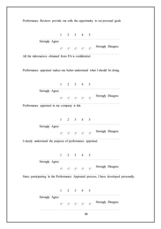 90
Performance Reviews provide me with the opportunity to set personal goals
1 2 3 4 5
Strongly Agree
Strongly Disagree
All the information obtained from PA is confidential.
Performance appraisal makes me better understand what I should be doing.
1 2 3 4 5
Strongly Agree
Strongly Disagree
Performance appraisal in my company is fair.
1 2 3 4 5
Strongly Agree
Strongly Disagree
I clearly understand the purpose of performance appraisal.
1 2 3 4 5
Strongly Agree
Strongly Disagree
Since participating in the Performance Appraisal process, I have developed personally.
1 2 3 4 5
Strongly Agree
Strongly Disagree
 