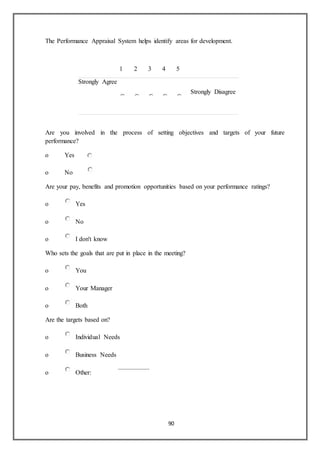 90
The Performance Appraisal System helps identify areas for development.
1 2 3 4 5
Strongly Agree
Strongly Disagree
Are you involved in the process of setting objectives and targets of your future
performance?
o Yes
o No
Are your pay, benefits and promotion opportunities based on your performance ratings?
o Yes
o No
o I don't know
Who sets the goals that are put in place in the meeting?
o You
o Your Manager
o Both
Are the targets based on?
o Individual Needs
o Business Needs
o Other:
 