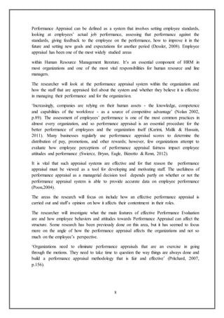 8
Performance Appraisal can be defined as a system that involves setting employee standards,
looking at employees’ actual job performance, assessing that performance against the
standards, giving feedback to the employee on the performance, how to improve it in the
future and setting new goals and expectations for another period (Dessler, 2008). Employee
appraisal has been one of the most widely studied areas
within Human Resource Management literature. It’s an essential component of HRM in
most organizations and one of the most vital responsibilities for human resource and line
managers.
The researcher will look at the performance appraisal system within the organization and
how the staff that are appraised feel about the system and whether they believe it is effective
in managing their performance and for the organization.
‘Increasingly, companies are relying on their human assets - the knowledge, competence
and capabilities of the workforce - as a source of competitive advantage’ (Nolan 2002,
p.89). The assessment of employees’ performance is one of the most common practices in
almost every organization, and so performance appraisal is an essential procedure for the
better performance of employees and the organization itself (Karimi, Malik & Hussain,
2011). Many businesses regularly use performance appraisal scores to determine the
distribution of pay, promotions, and other rewards; however, few organizations attempt to
evaluate how employee perceptions of performance appraisal fairness impact employee
attitudes and performance (Swiercz, Bryan, Eagle, Bizzotto & Renn, 2012).
It is vital that such appraisal systems are effective and for that reason the performance
appraisal must be viewed as a tool for developing and motivating staff. The usefulness of
performance appraisal as a managerial decision tool depends partly on whether or not the
performance appraisal system is able to provide accurate data on employee performance
(Poon,2004).
The areas the research will focus on include how an effective performance appraisal is
carried out and staff’s opinion on how it affects their contentment in their roles.
The researcher will investigate what the main features of effective Performance Evaluation
are and how employee behaviors and attitudes towards Performance Appraisal can affect the
structure. Some research has been previously done on this area, but it has seemed to focus
more on the angle of how the performance appraisal affects the organizations and not so
much on the employee’s perspective.
‘Organizations need to eliminate performance appraisals that are an exercise in going
through the motions. They need to take time to question the way things are always done and
build a performance appraisal methodology that is fair and effective’ (Pritchard, 2007,
p.156).
 
