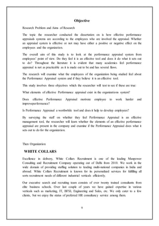9
Objective
Research Problem and Aims of Research
The topic the researcher conducted the dissertation on is how effective performance
appraisals systems are according to the employees who are involved the appraisal. Whether
an appraisal system is effective or not may have either a positive or negative effect on the
employees and the organization.
The overall aim of this study is to look at the performance appraisal system from
employees’ point of view. Do they feel it is an effective tool and does it do what it sets out
to do? Throughout the literature it is evident that many academics feel performance
appraisal is not as practicable as it is made out to be and has several flaws.
The research will examine what the employees of the organization being studied feel about
the Performance Appraisal system and if they believe it is an effective tool.
This study involves three objectives which the researcher will test to see if these are true:
What elements of effective Performance appraisal exist in the organizations system?
Does effective Performance Appraisal motivate employee to work harder and
improveperformance?
Is Performance Appraisal a worthwhile tool and does it help to develop employees?
By surveying the staff on whether they feel Performance Appraisal is an effective
management tool, the researcher will learn whether the elements of an effective performance
appraisal are present in the company and examine if the Performance Appraisal does what it
sets out to do for the organization.
Then Organization
WHITE COLLARS
Excellence in delivery, White Collars Recruitment is one of the leading Manpower
Consulting and Recruitment Company operating out of Delhi from 2010. We work in the
wide domain of providing staffing solution to leading multi-national companies in India and
abroad. White Collars Recruitment is known for its personalized services for fulfilling all
sorts recruitment needs of different industrial verticals efficiently.
Our executive search and recruiting team consists of over twenty trained consultants from
elite business schools. Over last couple of years we have gained expertise in various
verticals such as marketing, IT, BFSI, Engineering and Sales, etc. We only cater to a few
clients, but we enjoy the status of preferred HR consultancy service among them.
 