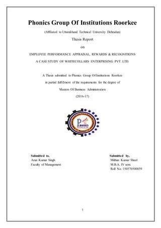 1
Phonics Group Of Institutions Roorkee
(Affiliated to Uttarakhand Technical University Dehradun)
Thesis Report
on
EMPLOYEE PERFORMANCE APPRAISAL, REWARDS & RECOGNITIONS
A CASE STUDY OF WHITECOLLARS ENTERPRISING PVT. LTD.
A Thesis submitted to Phonics Group Of Institutions Roorkee
in partial fulfillment of the requirements for the degree of
Masters Of Business Administration
(2016-17)
Submitted to, Submitted by,
Arun Kumar Singh Mithun Kumar Sheel
Faculty of Management M.B.A. IV sem.
Roll No. 150570500059
 