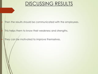 DISCUSSING RESULTS
 Then the results should be communicated with the employees.
 This helps them to know their weakness and strengths.
 They can be motivated to improve themselves.
 
