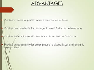 ADVANTAGES
 Provide a record of performance over a period of time.
 Provide an opportunity for manager to meet & discuss performance.
 Provide the employee with feedback about their performance.
 Provide an opportunity for an employee to discuss issues and to clarify
expectations.
 