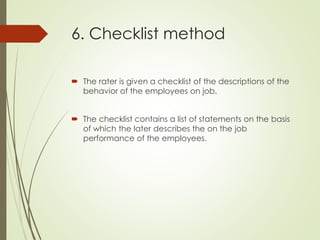 6. Checklist method
 The rater is given a checklist of the descriptions of the
behavior of the employees on job.
 The checklist contains a list of statements on the basis
of which the later describes the on the job
performance of the employees.
 
