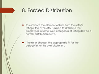 8. Forced Distribution
 To eliminate the element of bias from the rater’s
ratings, the evaluator is asked to distribute the
employees in some fixed categories of ratings like on a
normal distribution curve.
 The rater chooses the appropriate fit for the
categories on his own discretion.
 