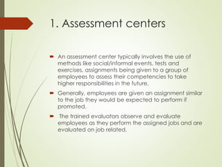 1. Assessment centers
 An assessment center typically involves the use of
methods like social/informal events, tests and
exercises, assignments being given to a group of
employees to assess their competencies to take
higher responsibilities in the future.
 Generally, employees are given an assignment similar
to the job they would be expected to perform if
promoted.
 The trained evaluators observe and evaluate
employees as they perform the assigned jobs and are
evaluated on job related.
 