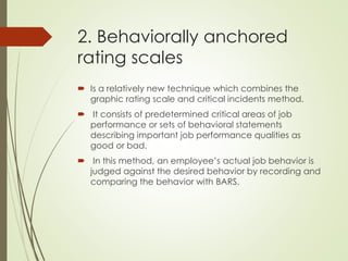2. Behaviorally anchored
rating scales
 Is a relatively new technique which combines the
graphic rating scale and critical incidents method.
 It consists of predetermined critical areas of job
performance or sets of behavioral statements
describing important job performance qualities as
good or bad.
 In this method, an employee’s actual job behavior is
judged against the desired behavior by recording and
comparing the behavior with BARS.
 