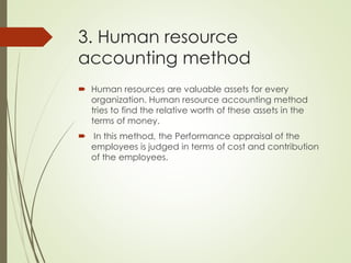 3. Human resource
accounting method
 Human resources are valuable assets for every
organization. Human resource accounting method
tries to find the relative worth of these assets in the
terms of money.
 In this method, the Performance appraisal of the
employees is judged in terms of cost and contribution
of the employees.
 