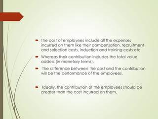  The cost of employees include all the expenses
incurred on them like their compensation, recruitment
and selection costs, induction and training costs etc.
 Whereas their contribution includes the total value
added (in monetary terms).
 The difference between the cost and the contribution
will be the performance of the employees.
 Ideally, the contribution of the employees should be
greater than the cost incurred on them.
 